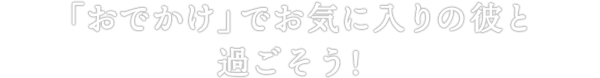 「おでかけ」でお気に入りの彼と過ごそう！