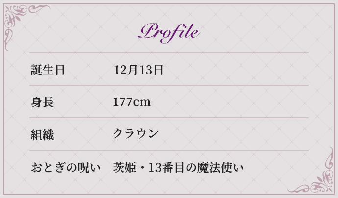 Profile 誕生日 12月13日 身長 177cm 組織 クラウン おとぎの呪い 茨姫・13番目の魔法使い