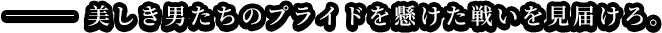 美しき男たちのプライドを懸けた戦いを見届けろ。