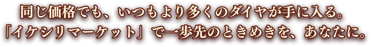 同じ価格でも、いつもより多くのダイヤが手に入る。「イケシリマーケット」で一歩先のときめきを、あなたに。