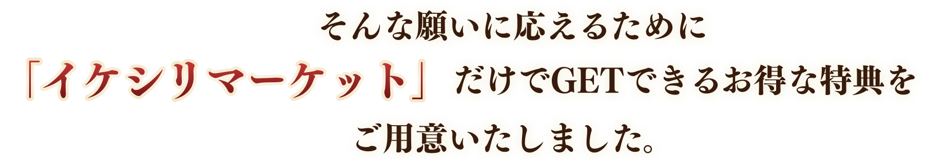 そんな願いに応えるために「イケシリマーケット」だけでGETできるお得な特典をご用意いたしました。