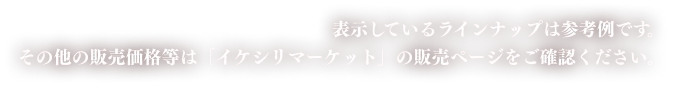 表示しているラインナップは参考例です。その他の販売価格等は「イケシリマーケット」の販売ページをご確認ください。