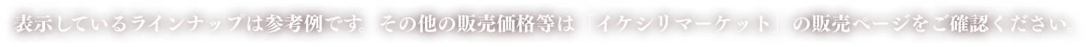 表示しているラインナップは参考例です。その他の販売価格等は「イケシリマーケット」の販売ページをご確認ください。