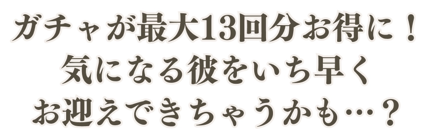 ガチャが最大13回分お得に！気になる彼をいち早くお迎えできちゃうかも…？
