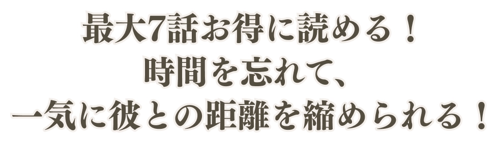 最大7話お得に読める！時間を忘れて、一気に彼との距離を縮められる！