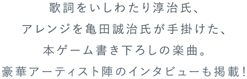 歌詞をいしわたり淳治氏、アレンジを亀田誠治氏が手掛けた、本ゲーム書下ろしの楽曲。豪華アーティスト陣のインタビューも掲載!
