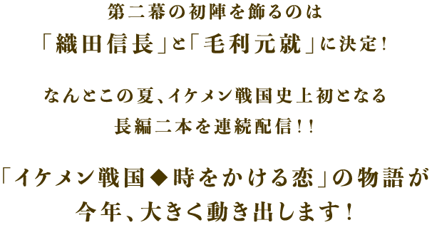 第二幕の初陣を飾るのは「織田信長」と「毛利元就」に決定!なんとこの夏、イケメン戦国史上初となる長編二本を連続配信!!「イケメン戦国◆時をかける恋」の物語が今年、大きく動き出します!