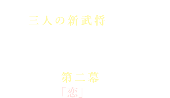 第二幕のプロローグから三人の新武将が登場!彼らはこれまでどこにいたのか?なぜ、今あなたの前に現れたのか――そして第二幕では……彼らとの「恋」も始まるかも⁉