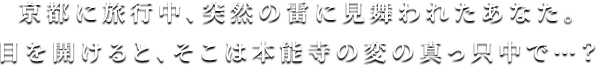 京都に旅行中、突然の雷に見舞われたあなた。目を開けると、そこは本能寺の変の真っ只中で…？