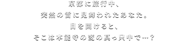 京都に旅行中、突然の雷に見舞われたあなた。目を開けると、そこは本能寺の変の真っ只中で…？