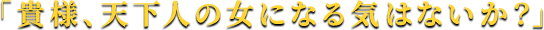 「貴様、天下人の女になる気はないか？」