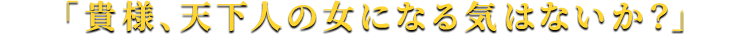「貴様、天下人の女になる気はないか？」