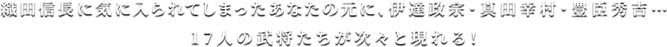 織田信長に気に入られてしまったあなたの元に、伊達政宗・真田幸村・豊臣秀吉…17人の武将たちが次々と現れる！