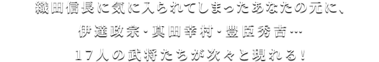 織田信長に気に入られてしまったあなたの元に、伊達政宗・真田幸村・豊臣秀吉…17人の武将たちが次々と現れる！