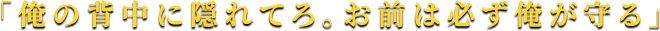 「俺の背中に隠れてろ。お前は必ず俺が守る」