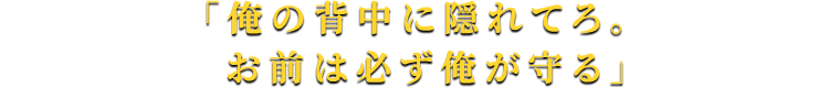 「俺の背中に隠れてろ。お前は必ず俺が守る」