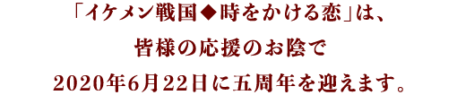 「イケメン戦国◆時をかける恋」は、皆様の応援のお陰で2020年6月22日に五周年を迎えます。
