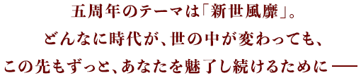 五周年のテーマは「新世風靡」どんなに時代が、世の中が変わっても、この先もずっと、あなたを魅了し続けるために