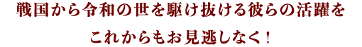 戦国から令和の世を駆け抜ける彼らの活躍をこれからもお見逃しなく！