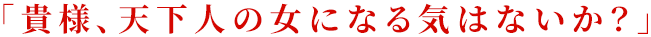 「貴様、天下人の女になる気はないか？」