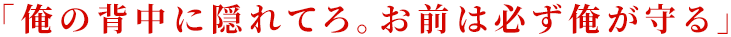 「俺の背中に隠れてろ。お前は必ず俺が守る」