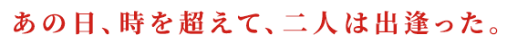 あの日、時を超えて、二人は出逢った。