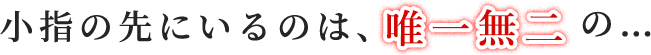 小指の先にいるのは、唯一無二の…