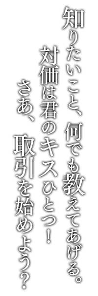 知りたいこと、何でも教えてあげる。対価は君のキスひとつ！さあ、取引を始めよう？