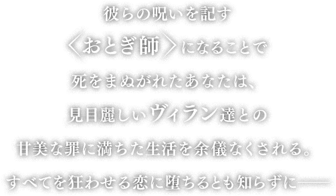 彼らの呪いを記す<おとぎ師>になることで死をまぬがれたあなたは、見目麗しいヴィラン達との甘美な罪に満ちた生活を余儀なくされる。すべてを狂わせる恋に堕ちるとも知らずに――